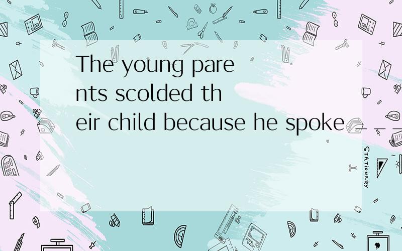 The young parents scolded their child because he spoke ____