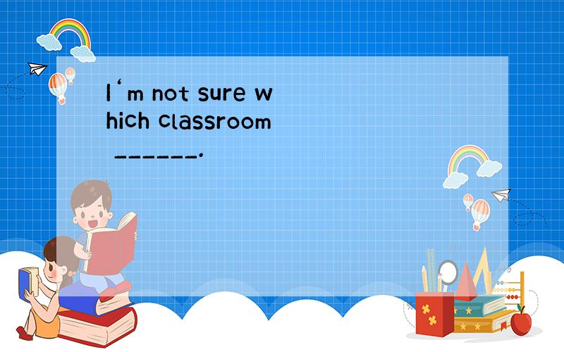 I‘m not sure which classroom ______.