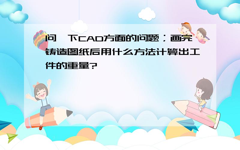 问一下CAD方面的问题；画完铸造图纸后用什么方法计算出工件的重量?