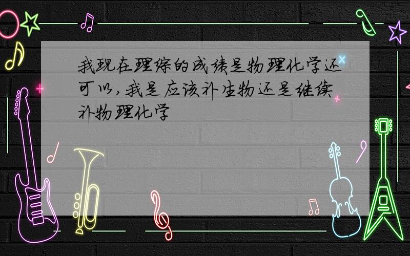 我现在理综的成绩是物理化学还可以,我是应该补生物还是继续补物理化学