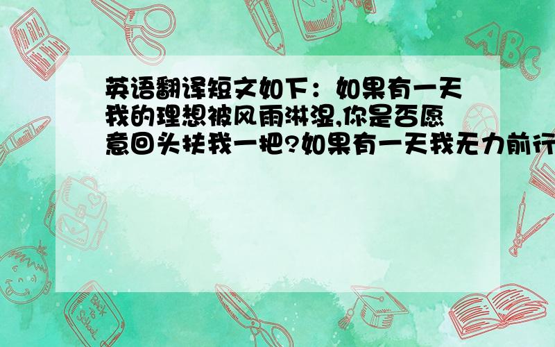 英语翻译短文如下：如果有一天我的理想被风雨淋湿,你是否愿意回头扶我一把?如果有一天我无力前行,你是否愿意陪我一个温暖的午