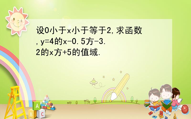 设0小于x小于等于2,求函数,y=4的x-0.5方-3.2的x方+5的值域.