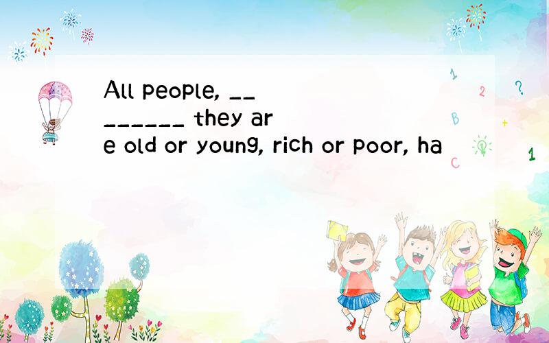 All people, ________ they are old or young, rich or poor, ha