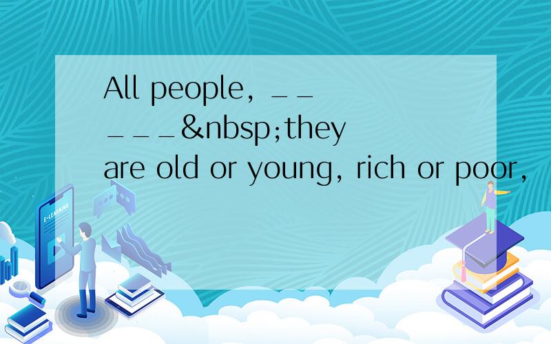 All people, _____ they are old or young, rich or poor,