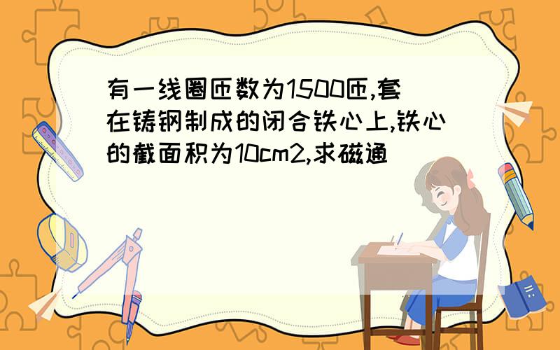 有一线圈匝数为1500匝,套在铸钢制成的闭合铁心上,铁心的截面积为10cm2,求磁通