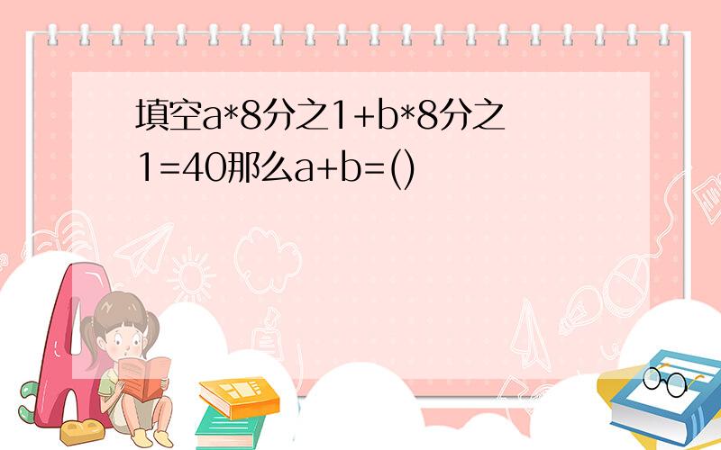 填空a*8分之1+b*8分之1=40那么a+b=()