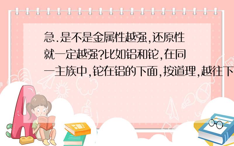 急.是不是金属性越强,还原性就一定越强?比如铝和铊,在同一主族中,铊在铝的下面,按道理,越往下