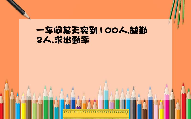 一车间某天实到100人,缺勤2人,求出勤率