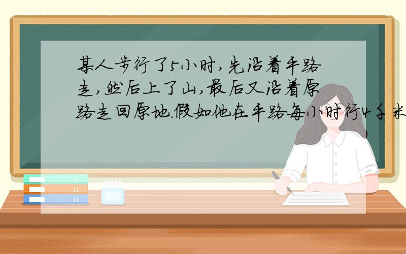 某人步行了5小时,先沿着平路走,然后上了山,最后又沿着原路走回原地.假如他在平路每小时行4千米,