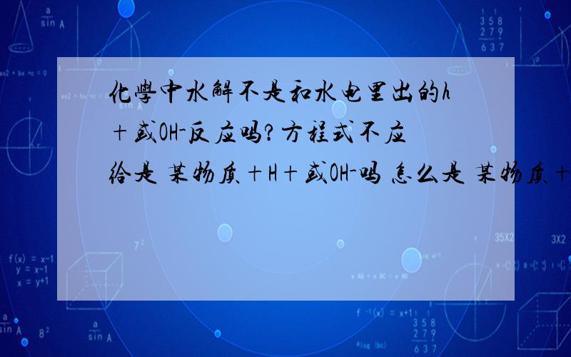 化学中水解不是和水电里出的h+或OH-反应吗?方程式不应给是 某物质+H+或OH-吗 怎么是 某物质+H2O呢