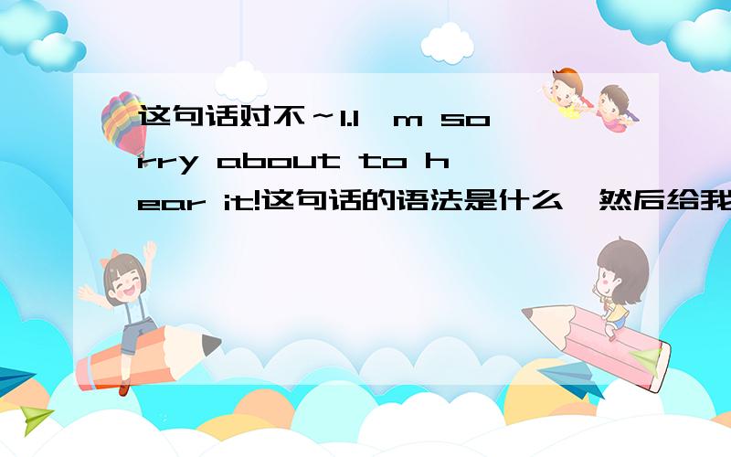 这句话对不～1.I'm sorry about to hear it!这句话的语法是什么,然后给我几个这样的例子被!为什