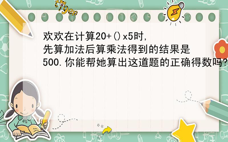 欢欢在计算20+()x5时,先算加法后算乘法得到的结果是500.你能帮她算出这道题的正确得数吗?