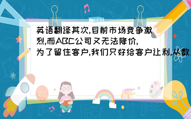 英语翻译其次,目前市场竞争激烈,而ABC公司又无法降价,为了留住客户,我们只好给客户让利,从数量上赢取微薄的利润.为了达