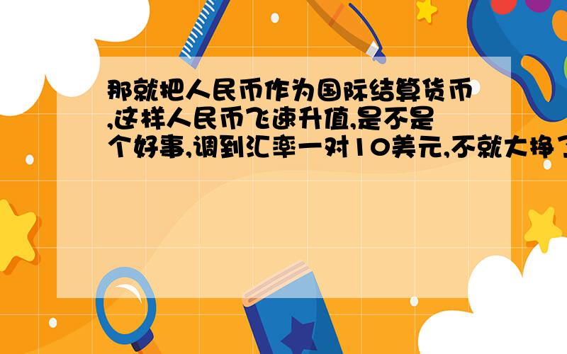 那就把人民币作为国际结算货币,这样人民币飞速升值,是不是个好事,调到汇率一对10美元,不就大挣了吗