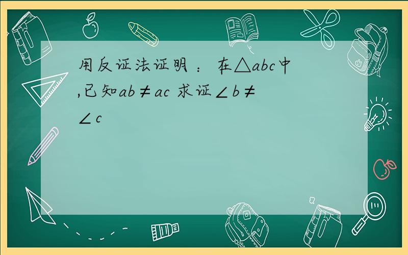 用反证法证明 ：在△abc中,已知ab≠ac 求证∠b≠∠c