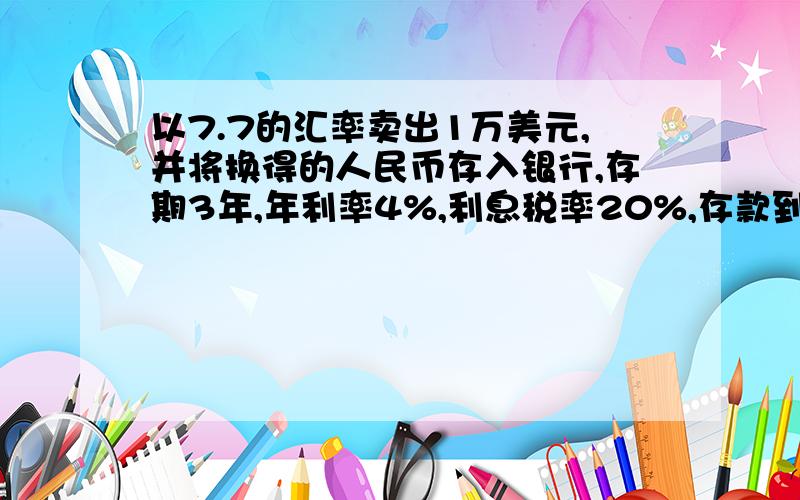 以7.7的汇率卖出1万美元,并将换得的人民币存入银行,存期3年,年利率4%,利息税率20%,存款到期