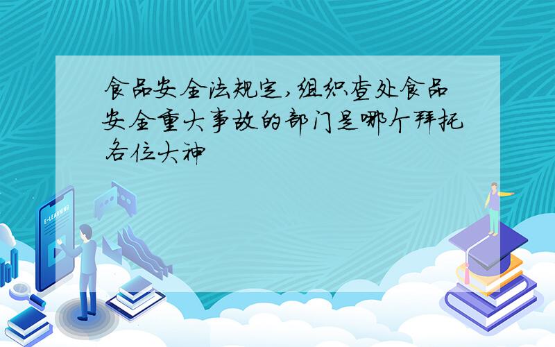 食品安全法规定,组织查处食品安全重大事故的部门是哪个拜托各位大神