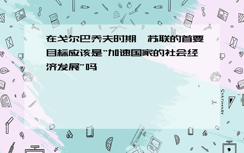 在戈尔巴乔夫时期,苏联的首要目标应该是“加速国家的社会经济发展”吗