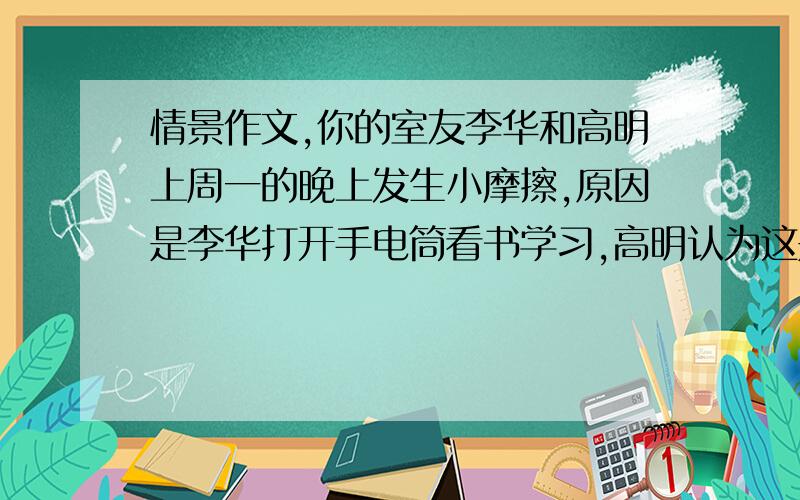 情景作文,你的室友李华和高明上周一的晚上发生小摩擦,原因是李华打开手电筒看书学习,高明认为这是影响他休息,两人发生争执.