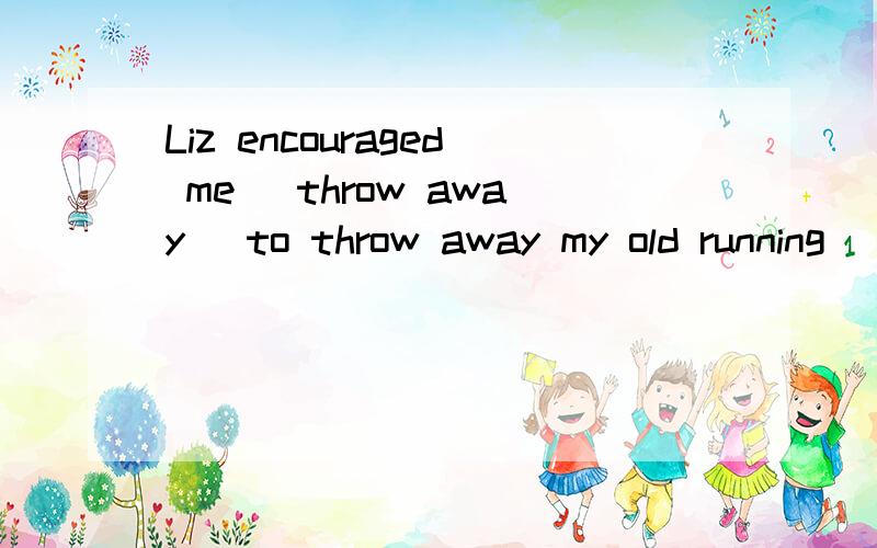 Liz encouraged me (throw away) to throw away my old running