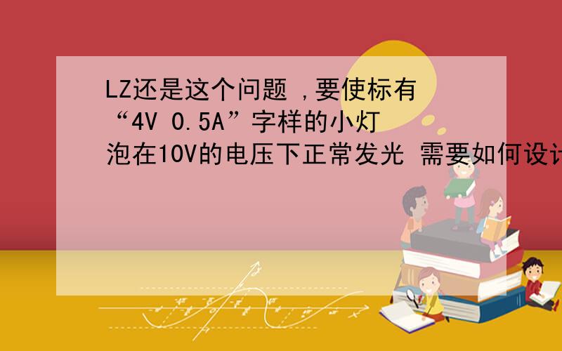 LZ还是这个问题 ,要使标有“4V 0.5A”字样的小灯泡在10V的电压下正常发光 需要如何设计电路