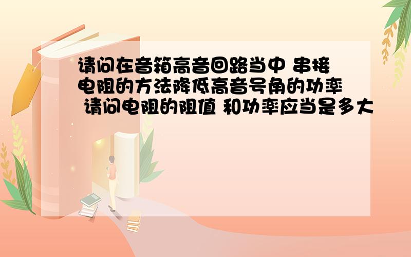 请问在音箱高音回路当中 串接电阻的方法降低高音号角的功率 请问电阻的阻值 和功率应当是多大