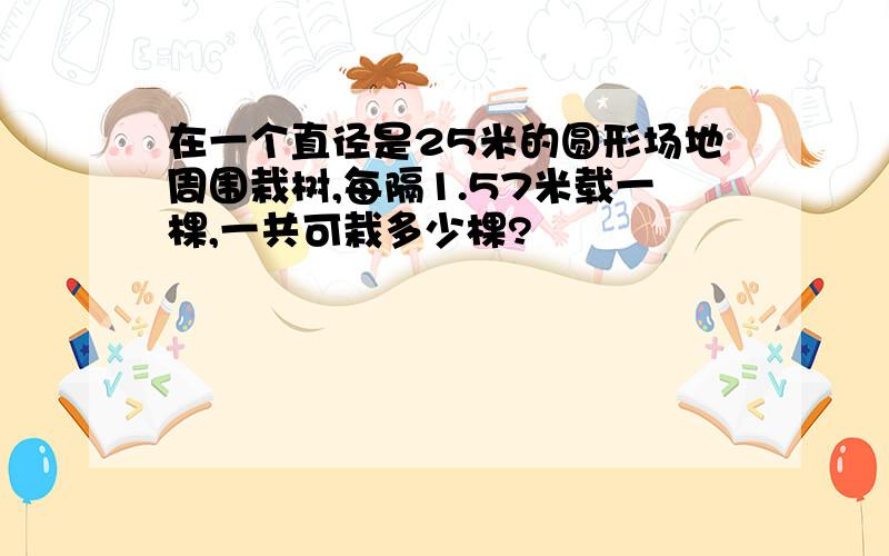 在一个直径是25米的圆形场地周围栽树,每隔1.57米载一棵,一共可栽多少棵?