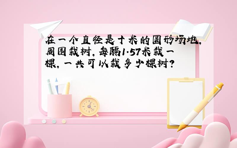 在一个直径是十米的圆形场地,周围栽树,每隔1.57米栽一棵,一共可以栽多少棵树?