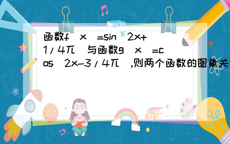 函数f（x）=sin（2x+1/4兀)与函数g(x)=cos(2x-3/4兀),则两个函数的图象关于哪个直线对称