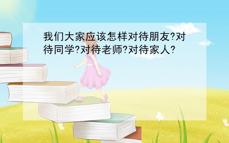 我们大家应该怎样对待朋友?对待同学?对待老师?对待家人?