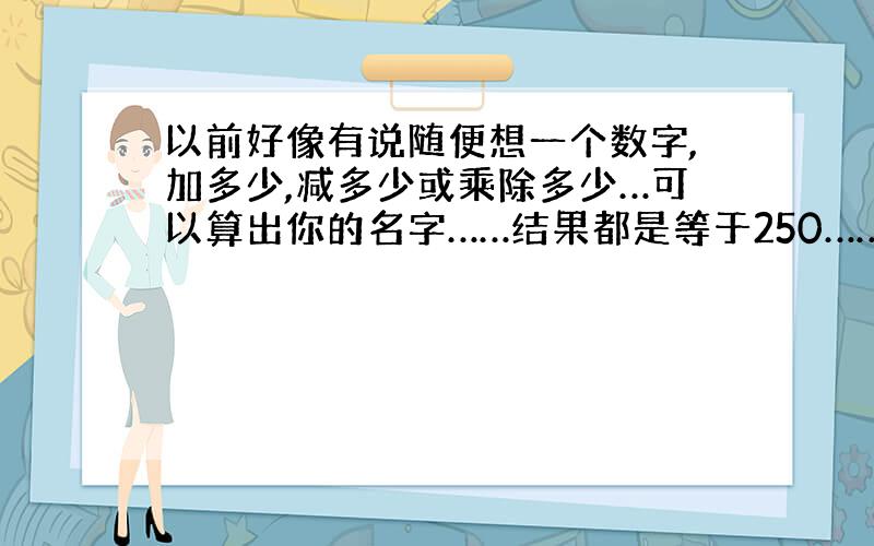 以前好像有说随便想一个数字,加多少,减多少或乘除多少…可以算出你的名字……结果都是等于250……整蛊人的…这组数字是怎么