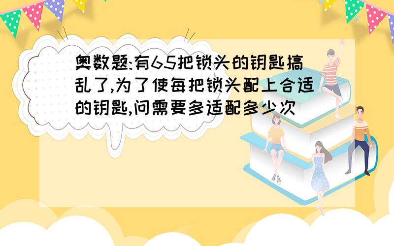 奥数题:有65把锁头的钥匙搞乱了,为了使每把锁头配上合适的钥匙,问需要多适配多少次