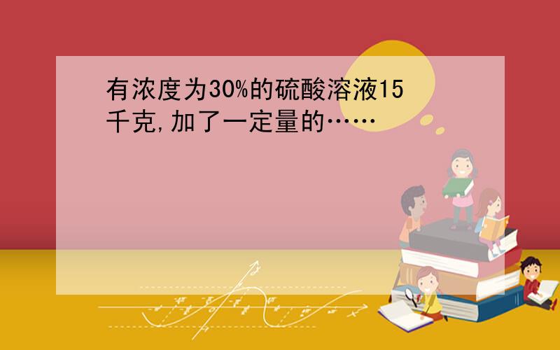 有浓度为30%的硫酸溶液15千克,加了一定量的……