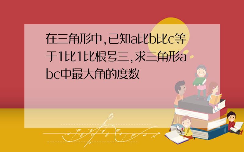 在三角形中,已知a比b比c等于1比1比根号三,求三角形abc中最大角的度数