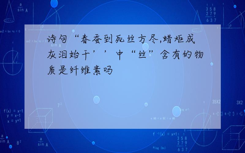 诗句“春蚕到死丝方尽,蜡炬成灰泪始干’’中“丝”含有的物质是纤维素吗