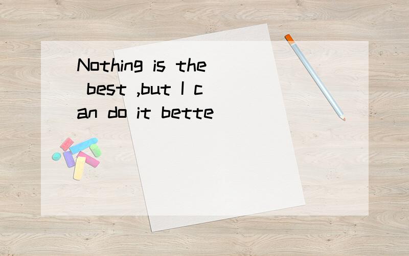 Nothing is the best ,but I can do it bette