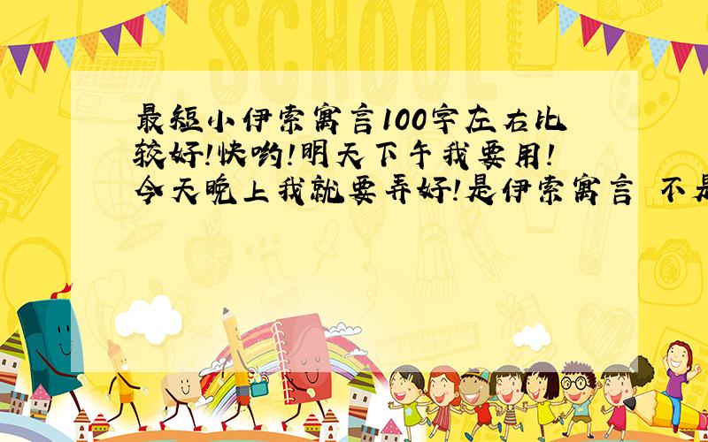 最短小伊索寓言100字左右比较好!快哟!明天下午我要用!今天晚上我就要弄好!是伊索寓言 不是别的其他的不要