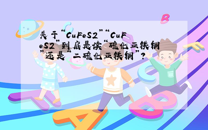 关于“CuFeS2”“CuFeS2”到底是读“硫化亚铁铜”还是“二硫化亚铁铜”?