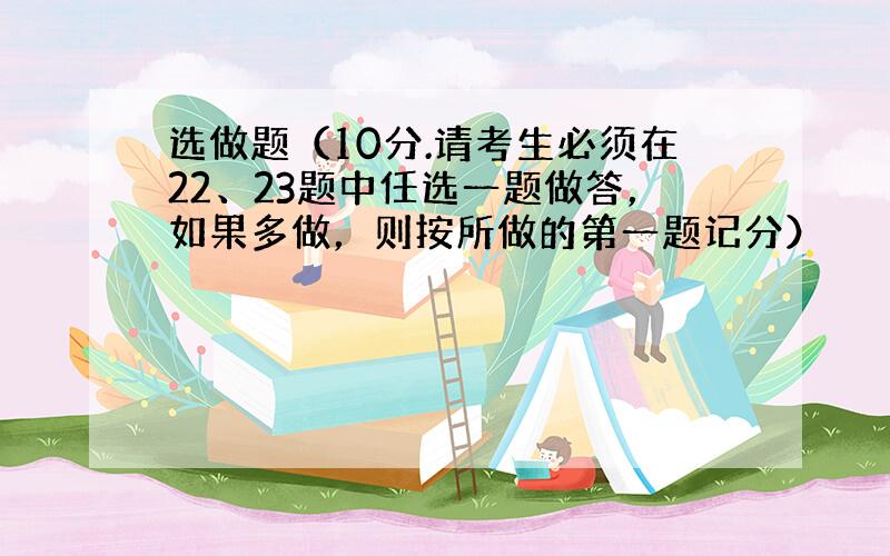 选做题（10分.请考生必须在22、23题中任选一题做答，如果多做，则按所做的第一题记分）