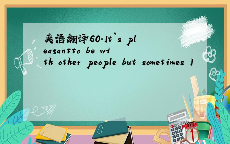 英语翻译60.It’s pleasantto be with other people but sometimes I