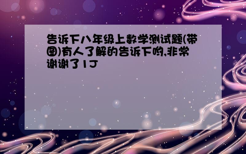 告诉下八年级上数学测试题(带图)有人了解的告诉下哟,非常谢谢了1J