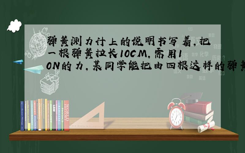 弹簧测力计上的说明书写着,把一根弹簧拉长10CM,需用10N的力,某同学能把由四根这样的弹簧并列组成的测力计拉长0.4M