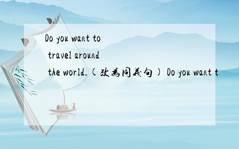 Do you want to travel around the world.(改为同义句) Do you want t