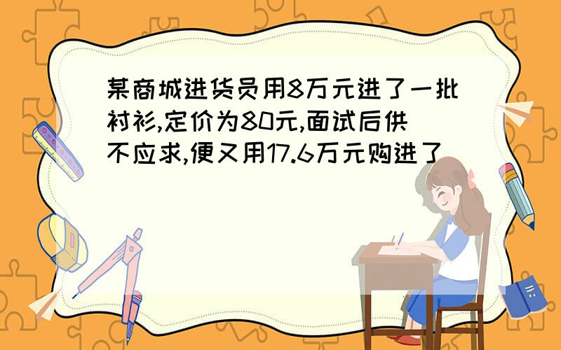 某商城进货员用8万元进了一批衬衫,定价为80元,面试后供不应求,便又用17.6万元购进了