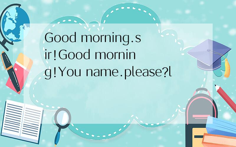 Good morning.sir!Good morning!You name.please?l