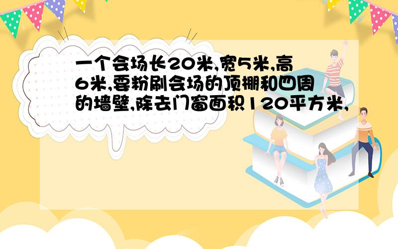 一个会场长20米,宽5米,高6米,要粉刷会场的顶棚和四周的墙壁,除去门窗面积120平方米,