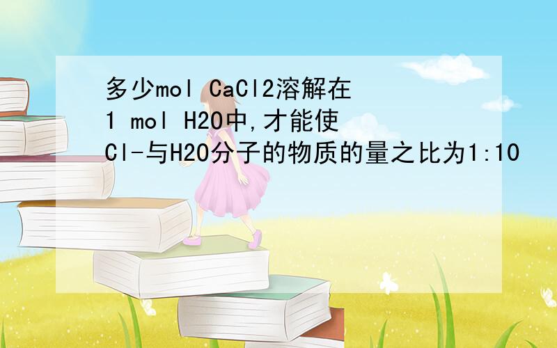 多少mol CaCl2溶解在1 mol H2O中,才能使Cl-与H2O分子的物质的量之比为1:10