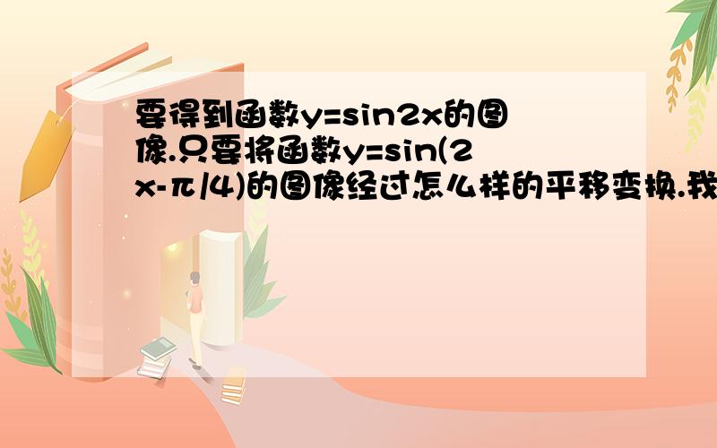 要得到函数y=sin2x的图像.只要将函数y=sin(2x-π/4)的图像经过怎么样的平移变换.我看来看去是向左移π/8