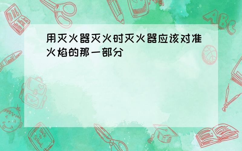 用灭火器灭火时灭火器应该对准火焰的那一部分