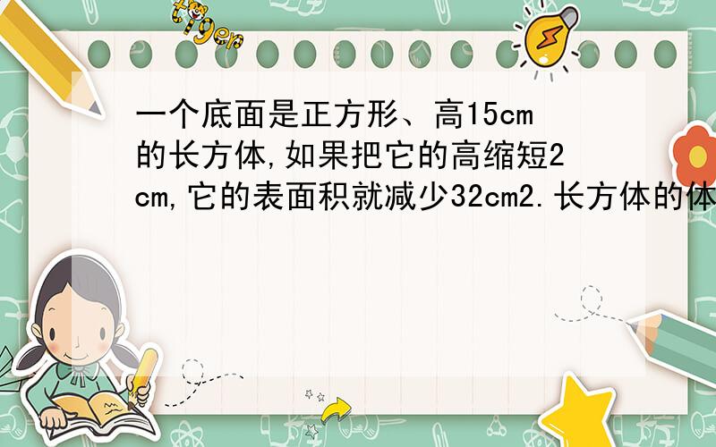 一个底面是正方形、高15cm的长方体,如果把它的高缩短2cm,它的表面积就减少32cm2.长方体的体积是□cm3?